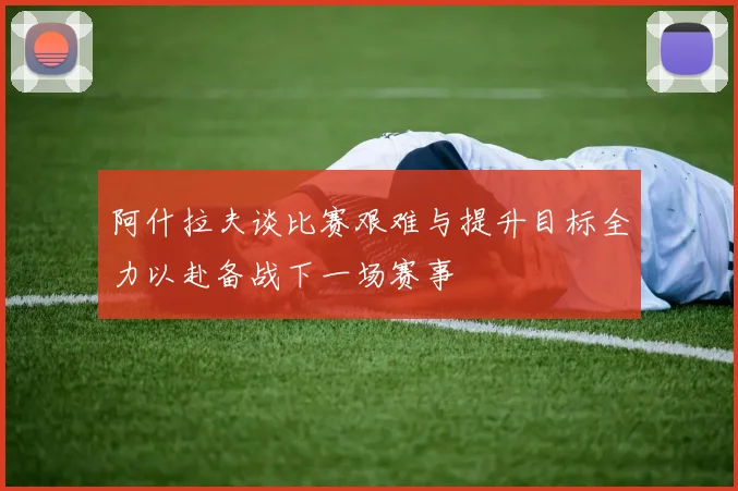 阿什拉夫谈比赛艰难与提升目标全力以赴备战下一场赛事