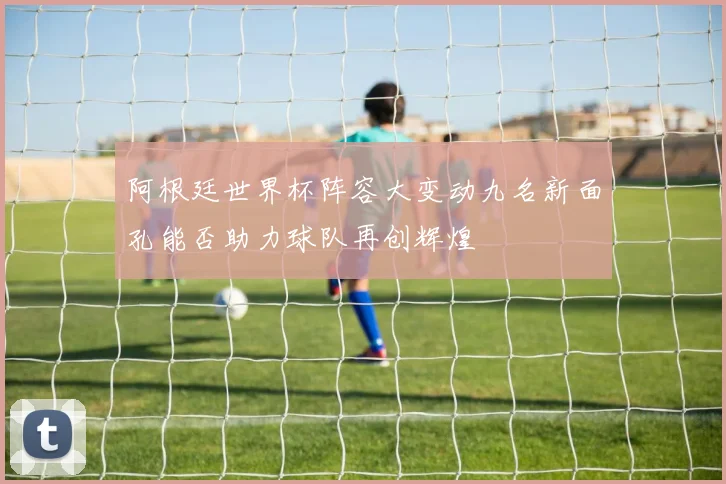 阿根廷世界杯阵容大变动九名新面孔能否助力球队再创辉煌