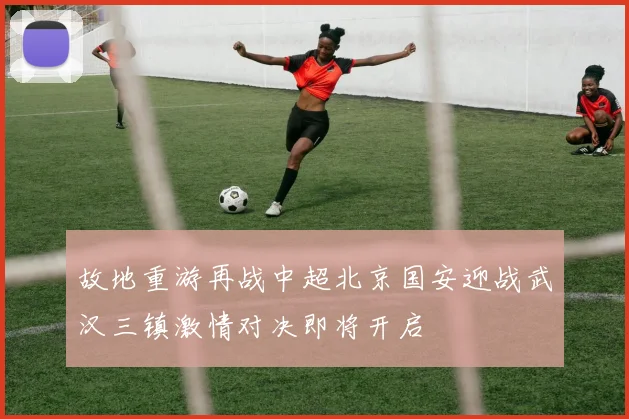 故地重游再战中超北京国安迎战武汉三镇激情对决即将开启