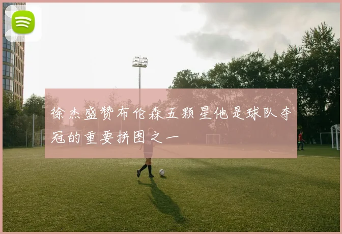 徐杰盛赞布伦森五颗星他是球队夺冠的重要拼图之一