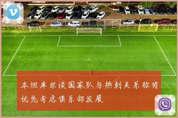 本坦库尔谈国家队与热刺关系称将优先考虑俱乐部发展