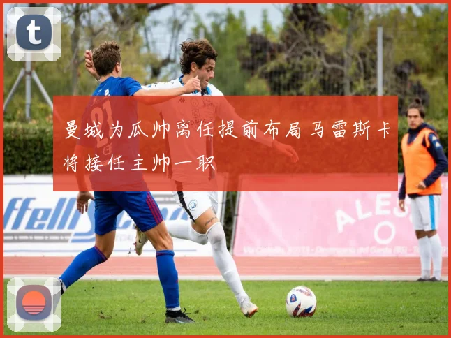 曼城为瓜帅离任提前布局马雷斯卡将接任主帅一职