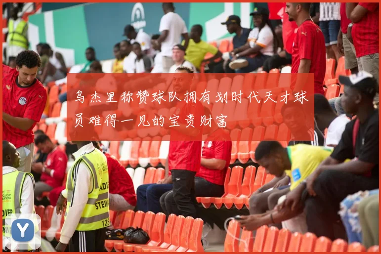 乌杰里称赞球队拥有划时代天才球员难得一见的宝贵财富