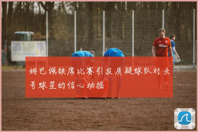 姆巴佩缺席比赛引发质疑球队对头号球星的信心动摇