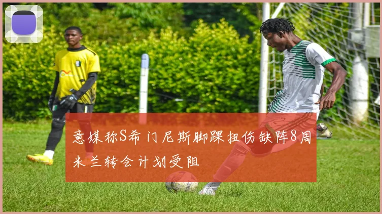 意媒称S希门尼斯脚踝扭伤缺阵8周米兰转会计划受阻