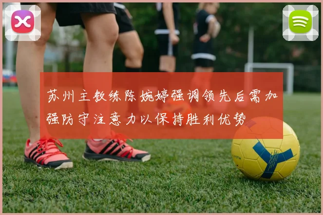 苏州主教练陈婉婷强调领先后需加强防守注意力以保持胜利优势