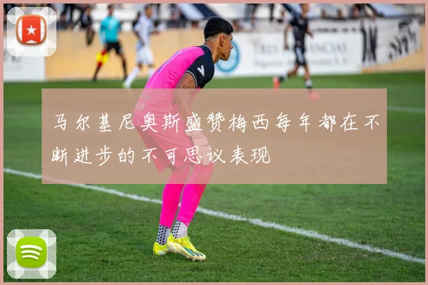 马尔基尼奥斯盛赞梅西每年都在不断进步的不可思议表现