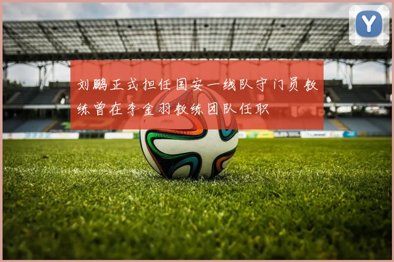 刘鹏正式担任国安一线队守门员教练曾在李金羽教练团队任职