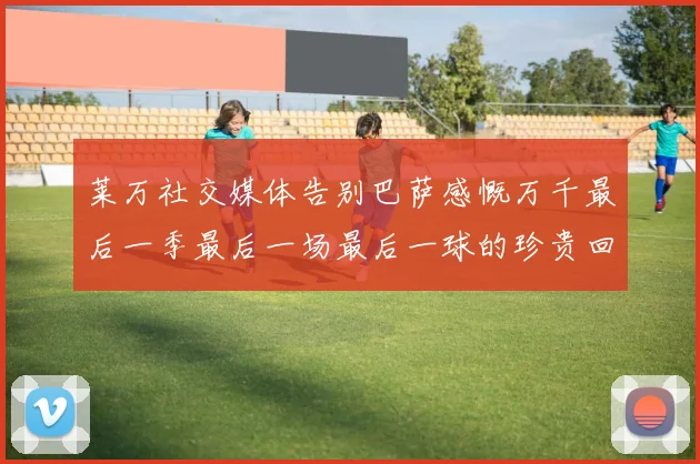 莱万社交媒体告别巴萨感慨万千最后一季最后一场最后一球的珍贵回忆