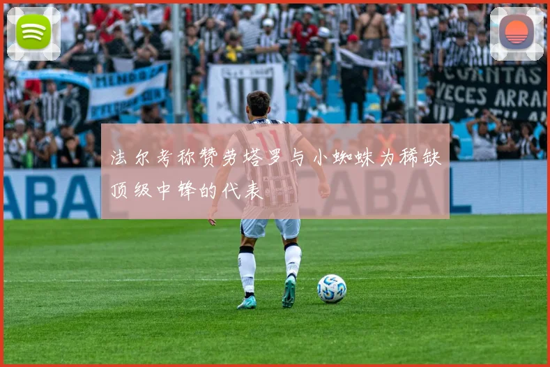 法尔考称赞劳塔罗与小蜘蛛为稀缺顶级中锋的代表