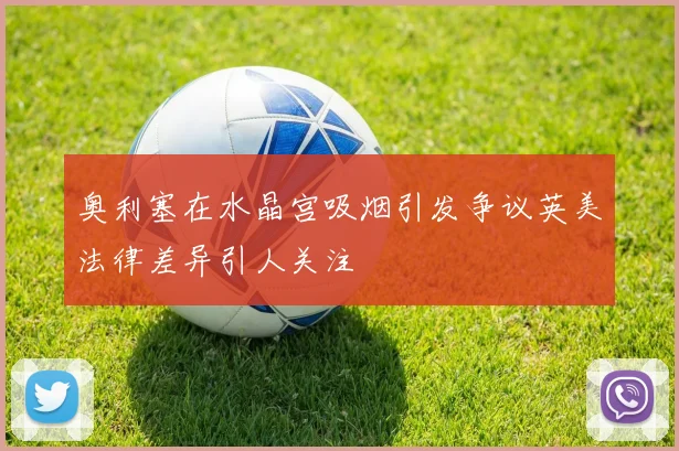 奥利塞在水晶宫吸烟引发争议英美法律差异引人关注