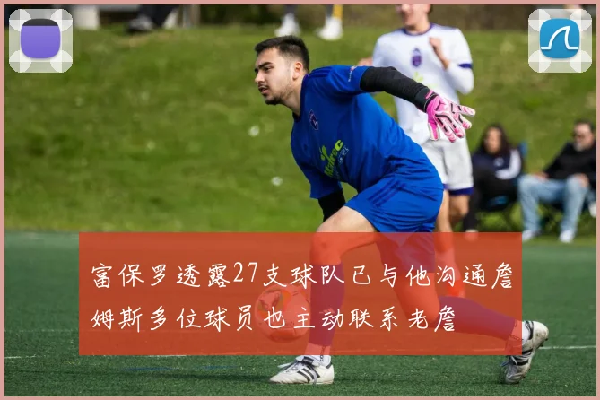 富保罗透露27支球队已与他沟通詹姆斯多位球员也主动联系老詹