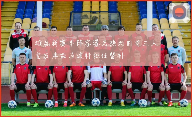 雄鹿新赛季阵容曝光热火旧将三人首发库兹马波特担任替补