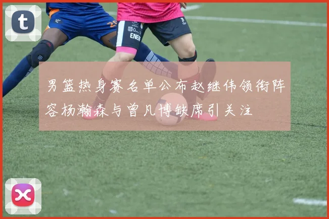 男篮热身赛名单公布赵继伟领衔阵容杨瀚森与曾凡博缺席引关注