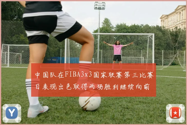 中国队在FIBA3x3国家联赛第三比赛日表现出色取得两场胜利继续向前迈进