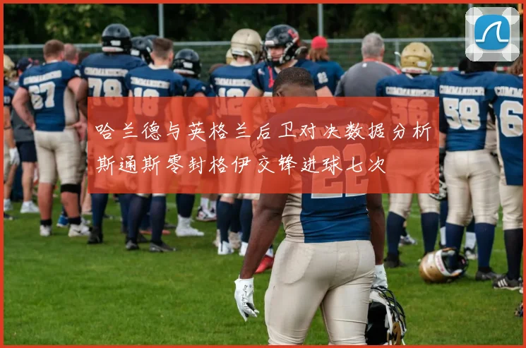 哈兰德与英格兰后卫对决数据分析斯通斯零封格伊交锋进球七次
