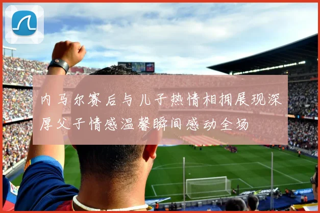 内马尔赛后与儿子热情相拥展现深厚父子情感温馨瞬间感动全场